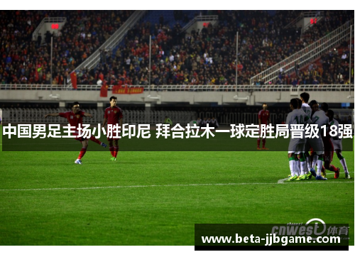 中国男足主场小胜印尼 拜合拉木一球定胜局晋级18强 中国男足主场小胜印尼 拜合拉木一球定胜局晋级18强