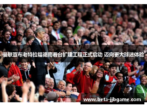 曼联宣布老特拉福德南看台扩建工程正式启动 迈向更大球迷体验 曼联宣布老特拉福德南看台扩建工程正式启动 迈向更大球迷体验