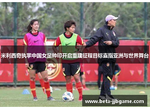 米利西奇执掌中国女足帅印开启重建征程目标直指亚洲与世界舞台 米利西奇执掌中国女足帅印开启重建征程目标直指亚洲与世界舞台
