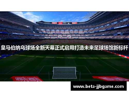 皇马伯纳乌球场全新天幕正式启用打造未来足球场馆新标杆 皇马伯纳乌球场全新天幕正式启用打造未来足球场馆新标杆